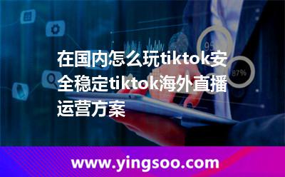 在國(guó)內(nèi)怎么玩tiktok，安全穩(wěn)定tiktok海外直播運(yùn)營(yíng)方案